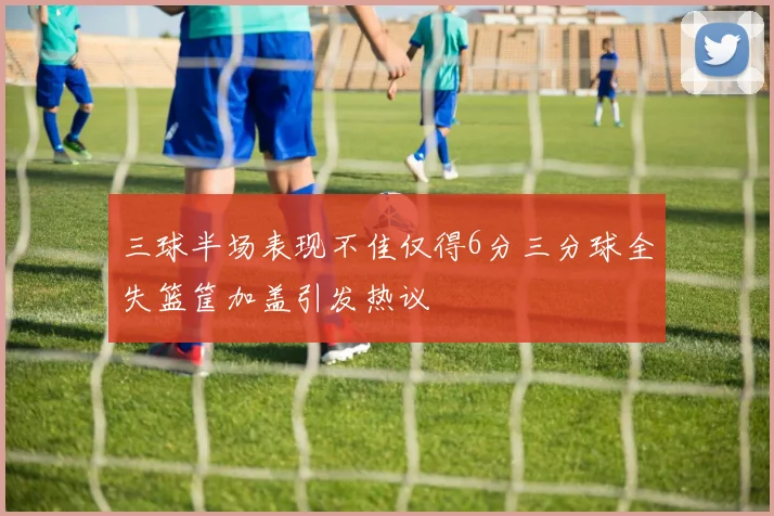 三球半场表现不佳仅得6分三分球全失篮筐加盖引发热议