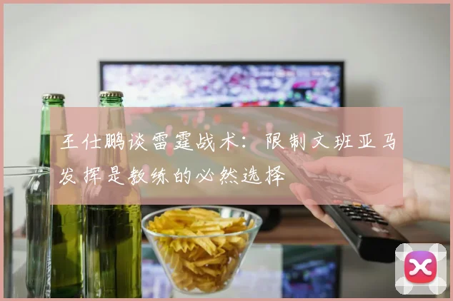 王仕鹏谈雷霆战术：限制文班亚马发挥是教练的必然选择