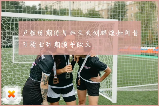 卢教练期待与加兰共创辉煌如同昔日骑士时期携手欧文