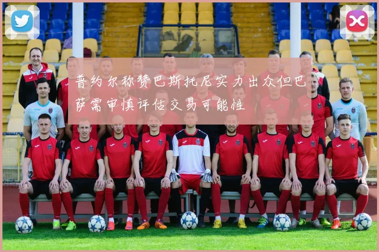 普约尔称赞巴斯托尼实力出众但巴萨需审慎评估交易可能性