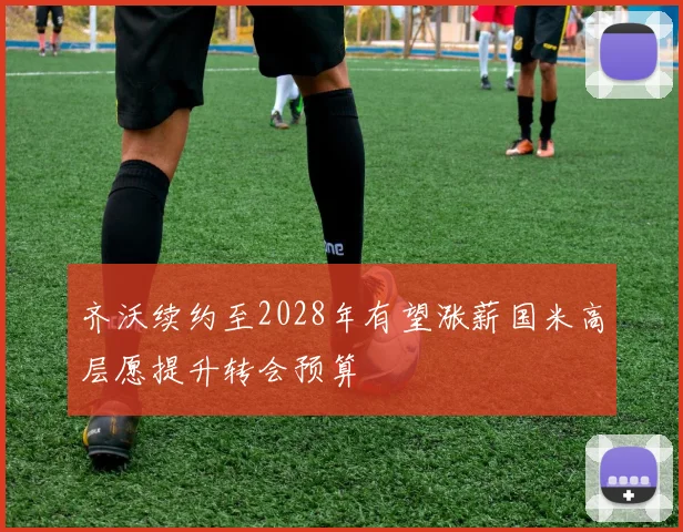 齐沃续约至2028年有望涨薪国米高层愿提升转会预算