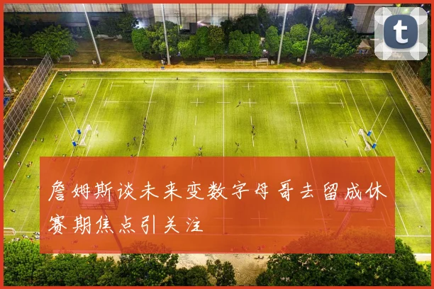 詹姆斯谈未来变数字母哥去留成休赛期焦点引关注