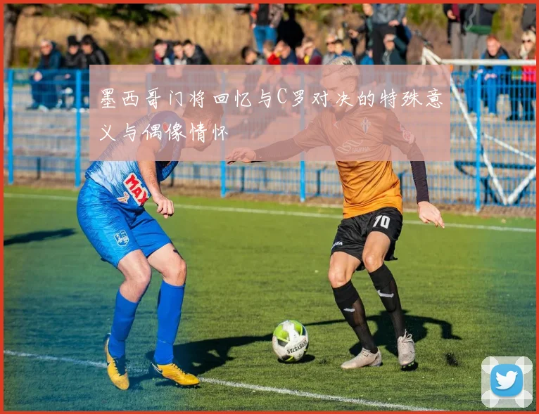 墨西哥门将回忆与C罗对决的特殊意义与偶像情怀