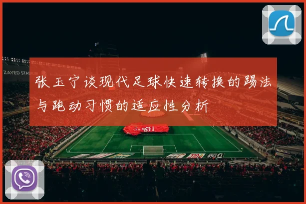 张玉宁谈现代足球快速转换的踢法与跑动习惯的适应性分析