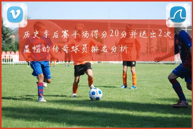 历史季后赛半场得分20分并送出2次盖帽的传奇球员排名分析