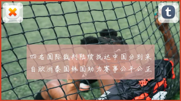 四名国际裁判陆续抵达中国分别来自欧洲泰国韩国助力赛事公平公正