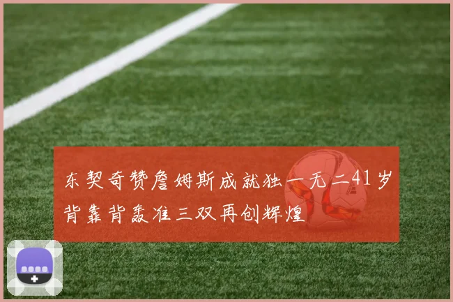 东契奇赞詹姆斯成就独一无二41岁背靠背轰准三双再创辉煌
