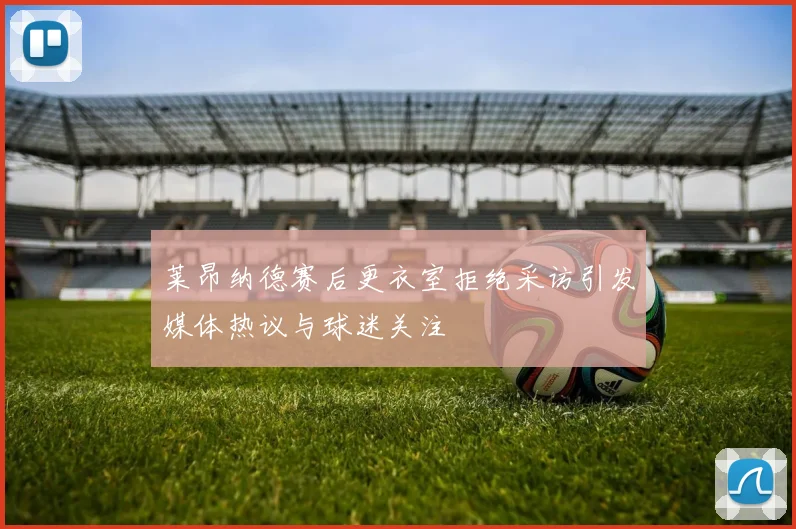 莱昂纳德赛后更衣室拒绝采访引发媒体热议与球迷关注