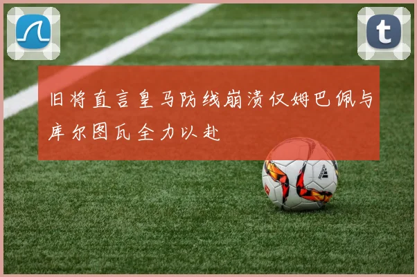 旧将直言皇马防线崩溃仅姆巴佩与库尔图瓦全力以赴