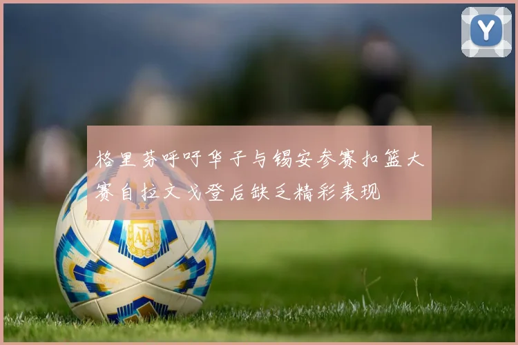 格里芬呼吁华子与锡安参赛扣篮大赛自拉文戈登后缺乏精彩表现