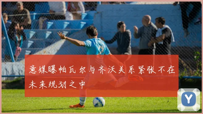 意媒曝帕瓦尔与齐沃关系紧张不在未来规划之中